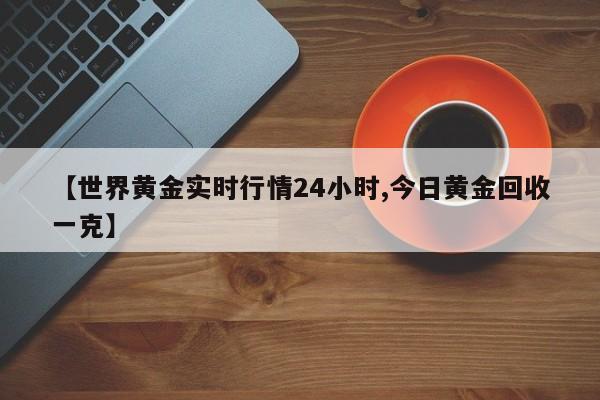 【世界黄金实时行情24小时,今日黄金回收一克】