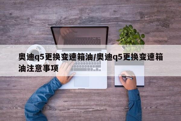 奥迪q5更换变速箱油/奥迪q5更换变速箱油注意事项