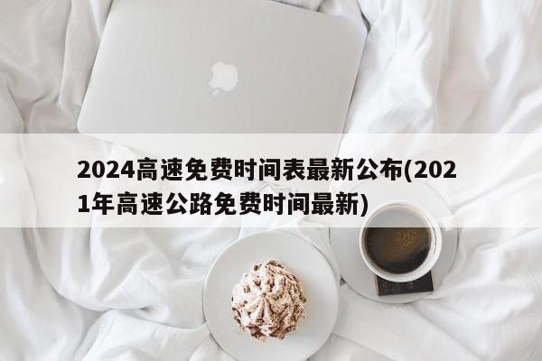2024高速免费时间表最新公布(202 1年高速公路免费时间最新)