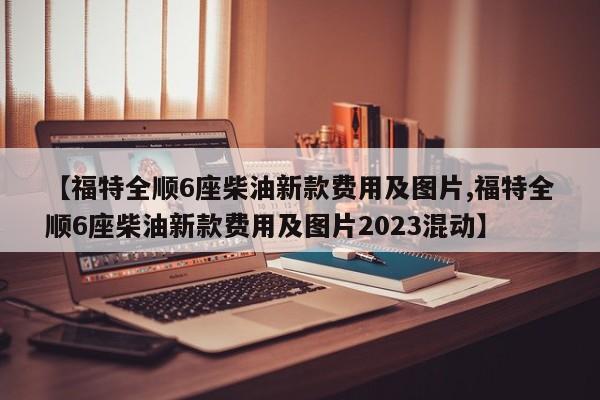 【福特全顺6座柴油新款费用及图片,福特全顺6座柴油新款费用及图片2023混动】