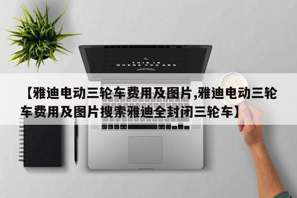 【雅迪电动三轮车费用及图片,雅迪电动三轮车费用及图片搜索雅迪全封闭三轮车】