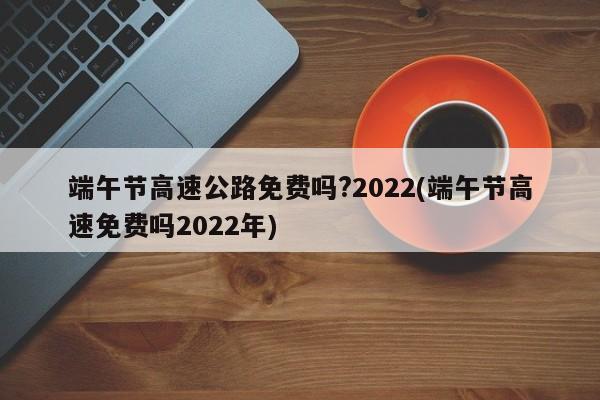 端午节高速公路免费吗?2022(端午节高速免费吗2022年)