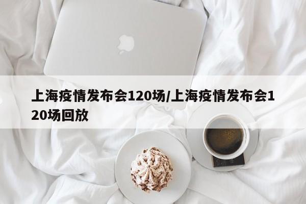上海疫情发布会120场/上海疫情发布会120场回放