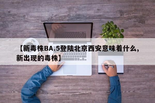 【新毒株BA.5登陆北京西安意味着什么,新出现的毒株】