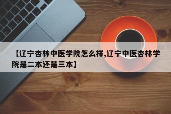 【辽宁杏林中医学院怎么样,辽宁中医杏林学院是二本还是三本】