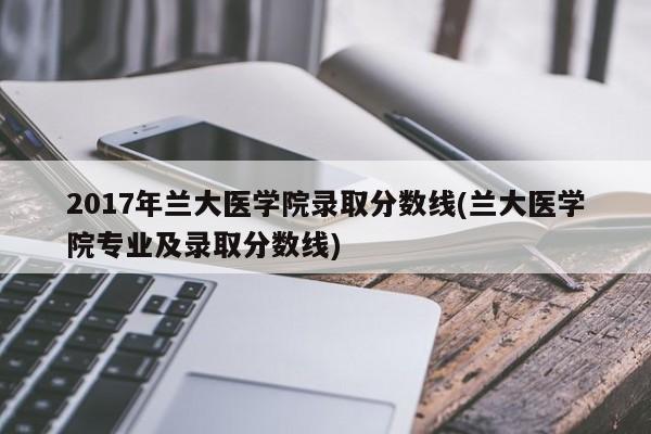 2017年兰大医学院录取分数线(兰大医学院专业及录取分数线)