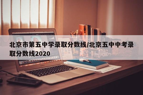 北京市第五中学录取分数线/北京五中中考录取分数线2020