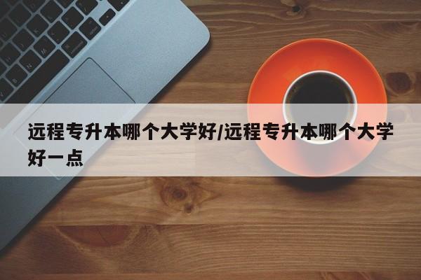 远程专升本哪个大学好/远程专升本哪个大学好一点