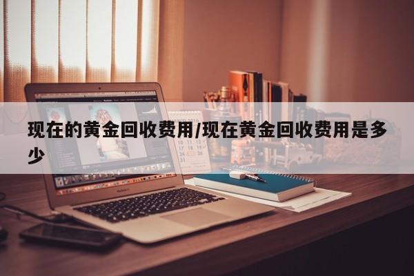 现在的黄金回收费用/现在黄金回收费用是多少